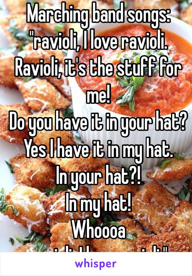 Marching band songs:
"ravioli, I love ravioli. Ravioli, it's the stuff for me!
Do you have it in your hat?
Yes I have it in my hat.
In your hat?!
In my hat! 
Whoooa
ravioli, I love ravioli."