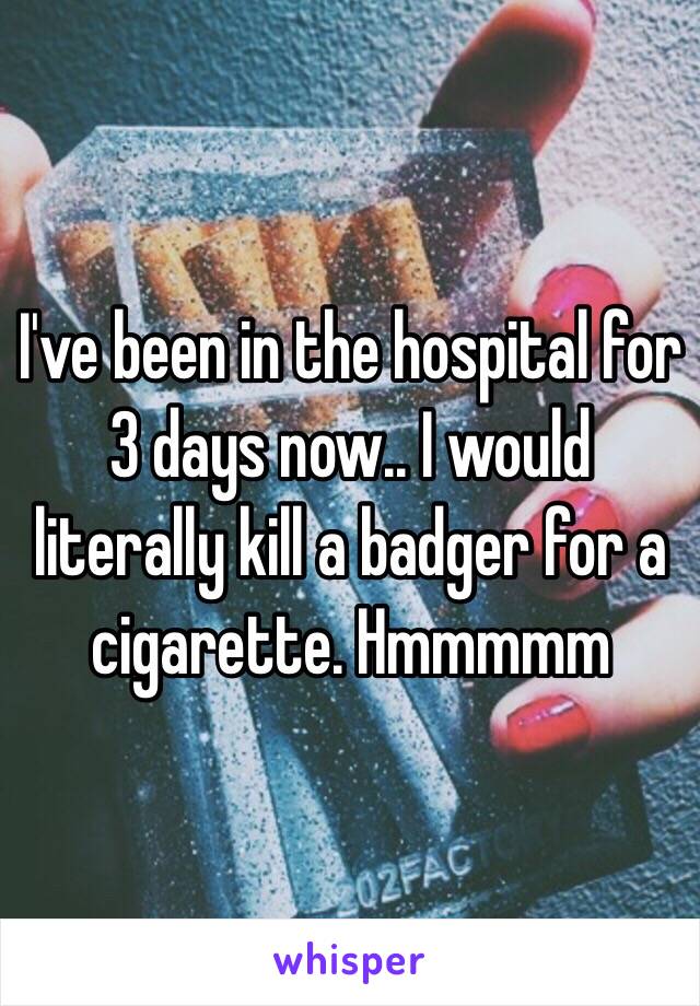 I've been in the hospital for 3 days now.. I would literally kill a badger for a cigarette. Hmmmmm