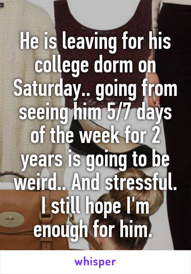 He is leaving for his college dorm on Saturday.. going from seeing him 5/7 days of the week for 2 years is going to be weird.. And stressful. I still hope I'm enough for him. 