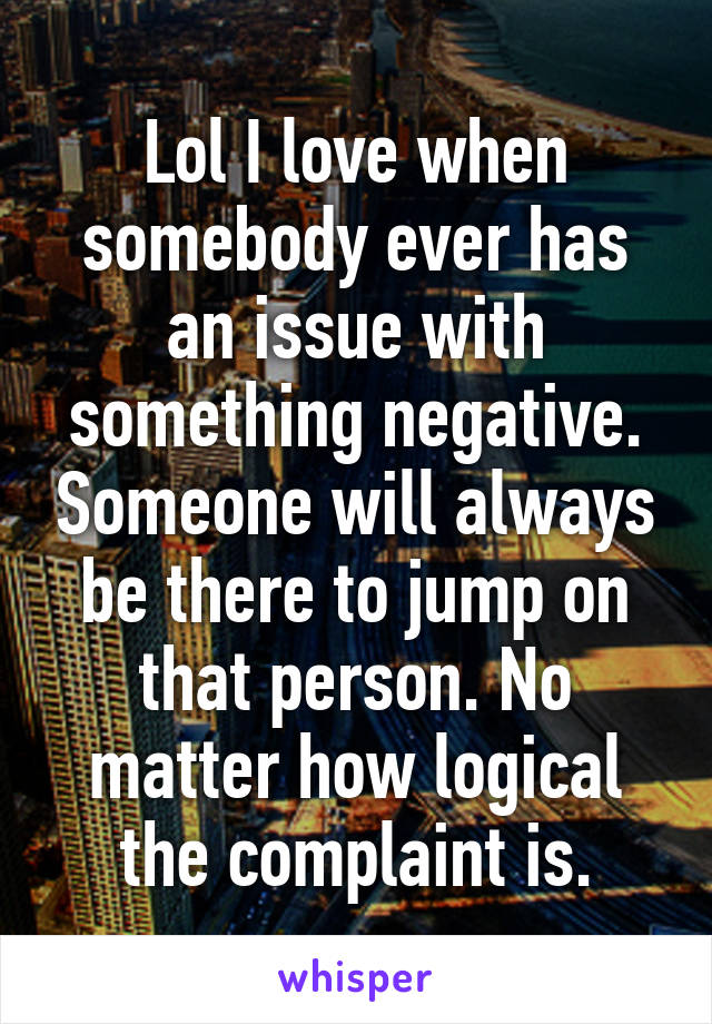 Lol I love when somebody ever has an issue with something negative. Someone will always be there to jump on that person. No matter how logical the complaint is.