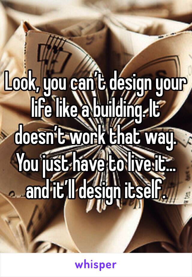 Look, you can’t design your life like a building. It doesn’t work that way. You just have to live it… and it’ll design itself.