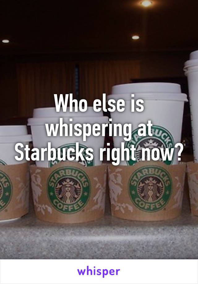 Who else is whispering at Starbucks right now? 