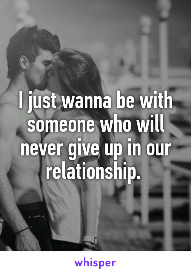 I just wanna be with someone who will never give up in our relationship. 