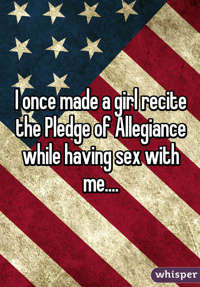 I once made a girl recite the Pledge of Allegiance while having sex with me....
