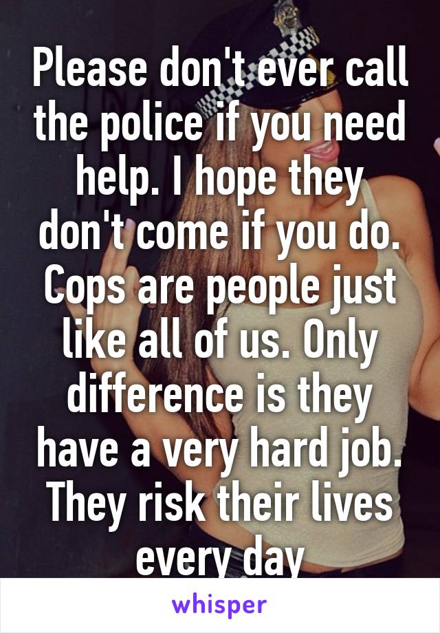 Please don't ever call the police if you need help. I hope they don't come if you do. Cops are people just like all of us. Only difference is they have a very hard job. They risk their lives every day