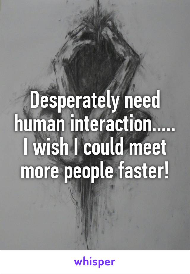 Desperately need human interaction..... I wish I could meet more people faster!