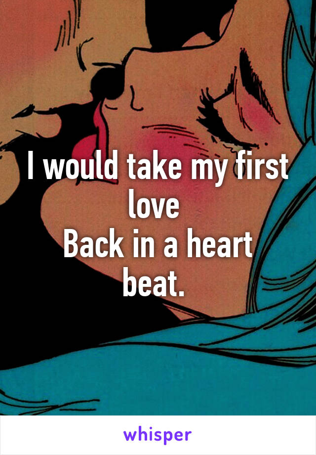 I would take my first love 
Back in a heart beat. 