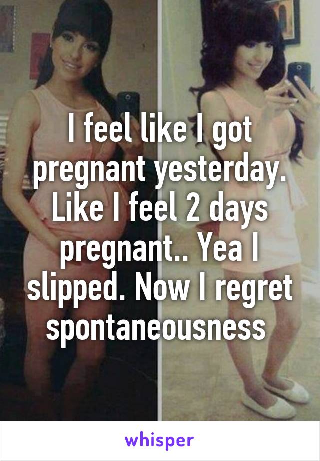 I feel like I got pregnant yesterday. Like I feel 2 days pregnant.. Yea I slipped. Now I regret spontaneousness 