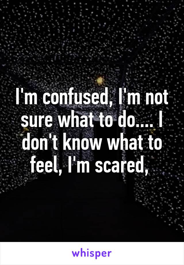 I'm confused, I'm not sure what to do.... I don't know what to feel, I'm scared, 