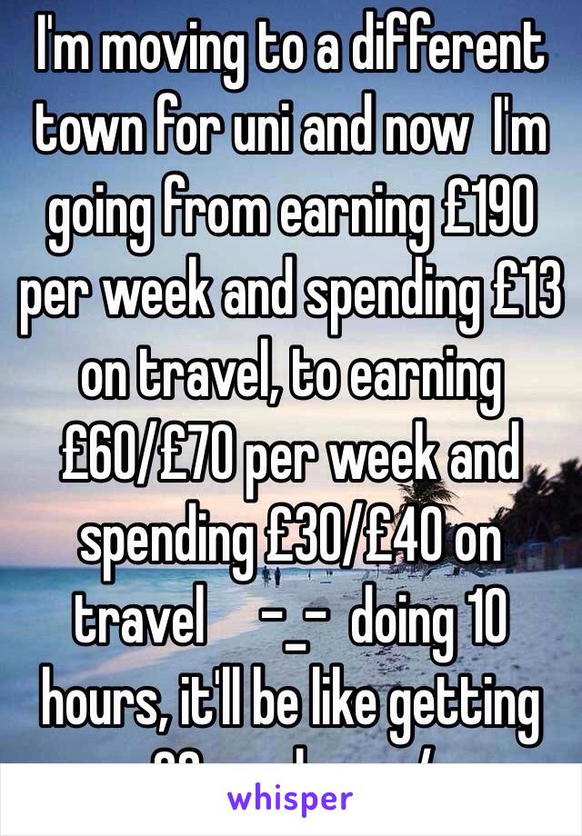 I'm moving to a different town for uni and now  I'm going from earning £190 per week and spending £13 on travel, to earning £60/£70 per week and spending £30/£40 on travel     -_-  doing 10 hours, it'll be like getting £3 per hour :/