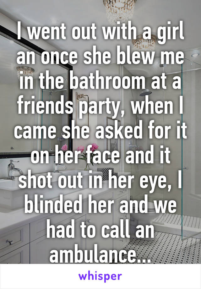 I went out with a girl an once she blew me in the bathroom at a friends party, when I came she asked for it on her face and it shot out in her eye, I blinded her and we had to call an ambulance...