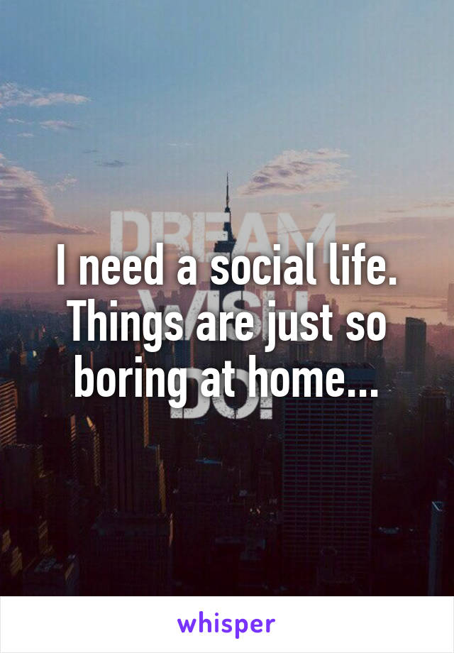 I need a social life. Things are just so boring at home...