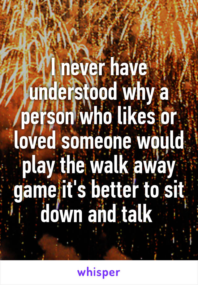 I never have understood why a person who likes or loved someone would play the walk away game it's better to sit down and talk 