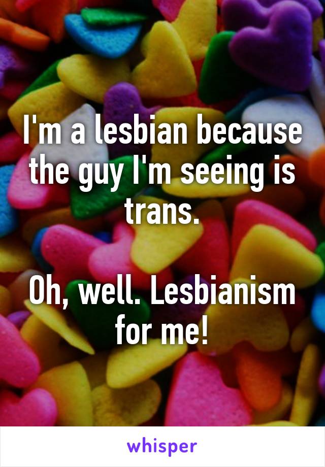 I'm a lesbian because the guy I'm seeing is trans.

Oh, well. Lesbianism for me!