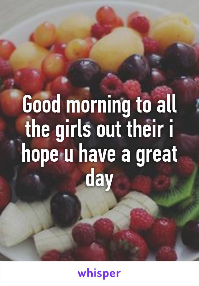 Good morning to all the girls out their i hope u have a great day