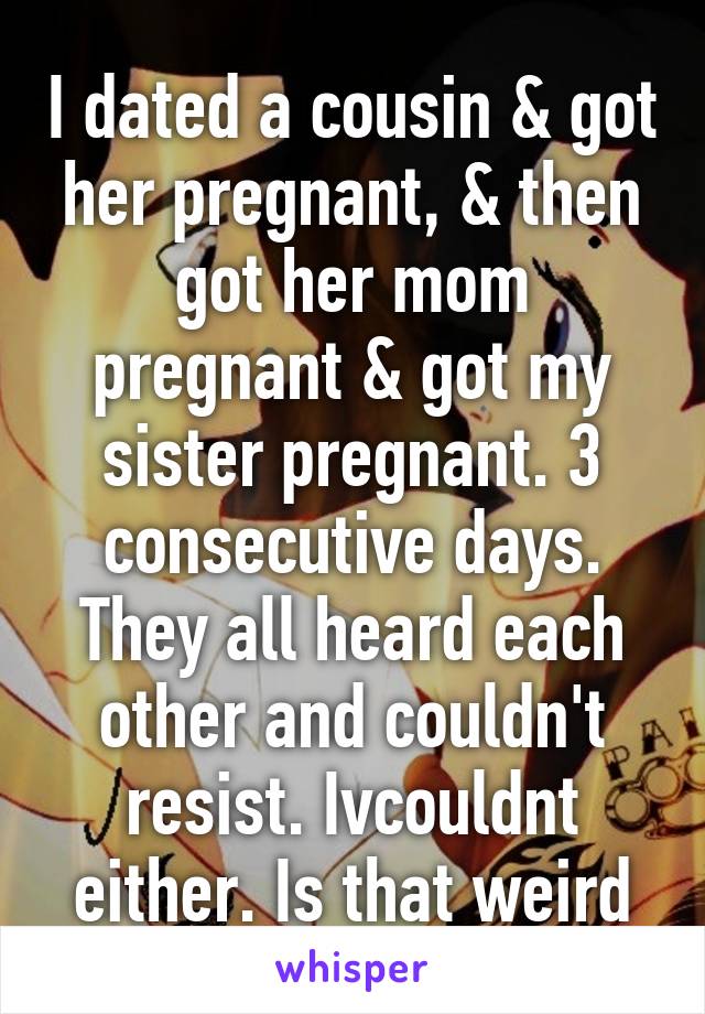 I dated a cousin & got her pregnant, & then got her mom pregnant & got my sister pregnant. 3 consecutive days. They all heard each other and couldn't resist. Ivcouldnt either. Is that weird