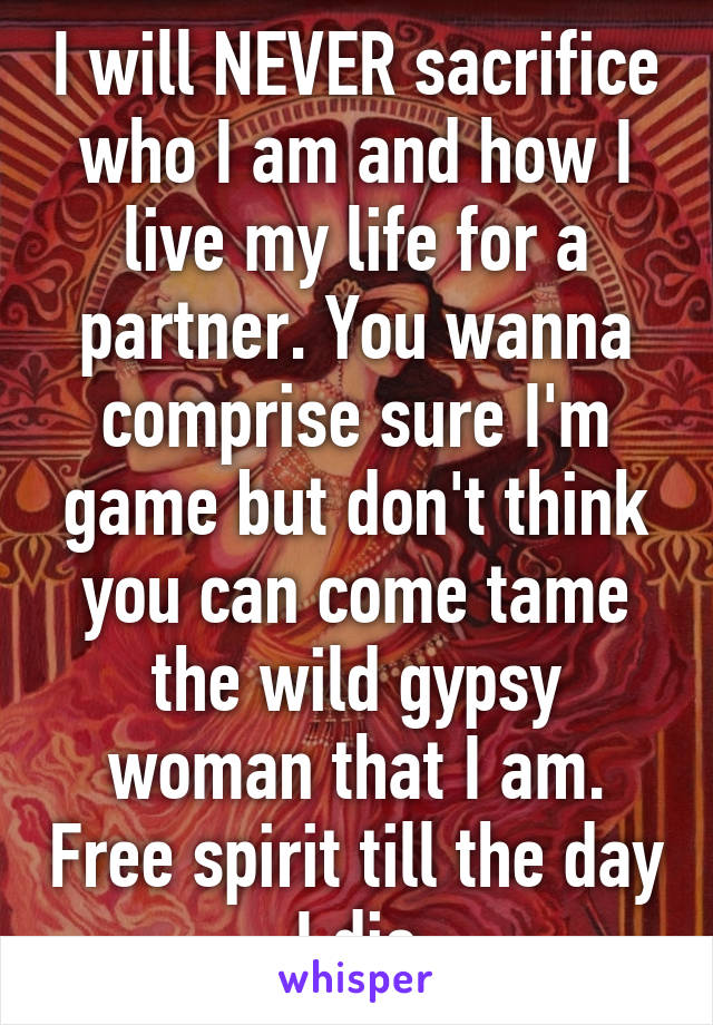 I will NEVER sacrifice who I am and how I live my life for a partner. You wanna comprise sure I'm game but don't think you can come tame the wild gypsy woman that I am. Free spirit till the day I die