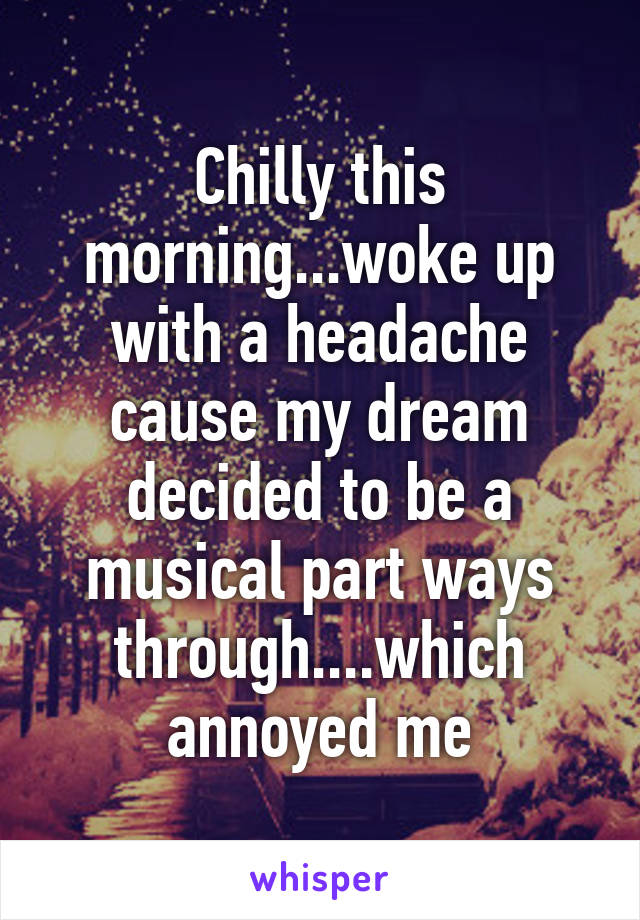 Chilly this morning...woke up with a headache cause my dream decided to be a musical part ways through....which annoyed me