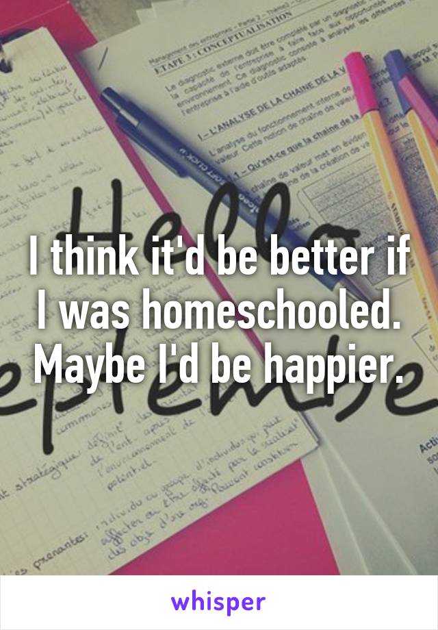 I think it'd be better if I was homeschooled. Maybe I'd be happier.