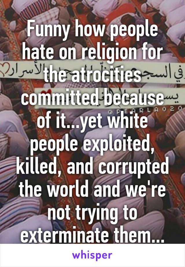 Funny how people hate on religion for the atrocities committed because of it...yet white people exploited, killed, and corrupted the world and we're not trying to exterminate them...