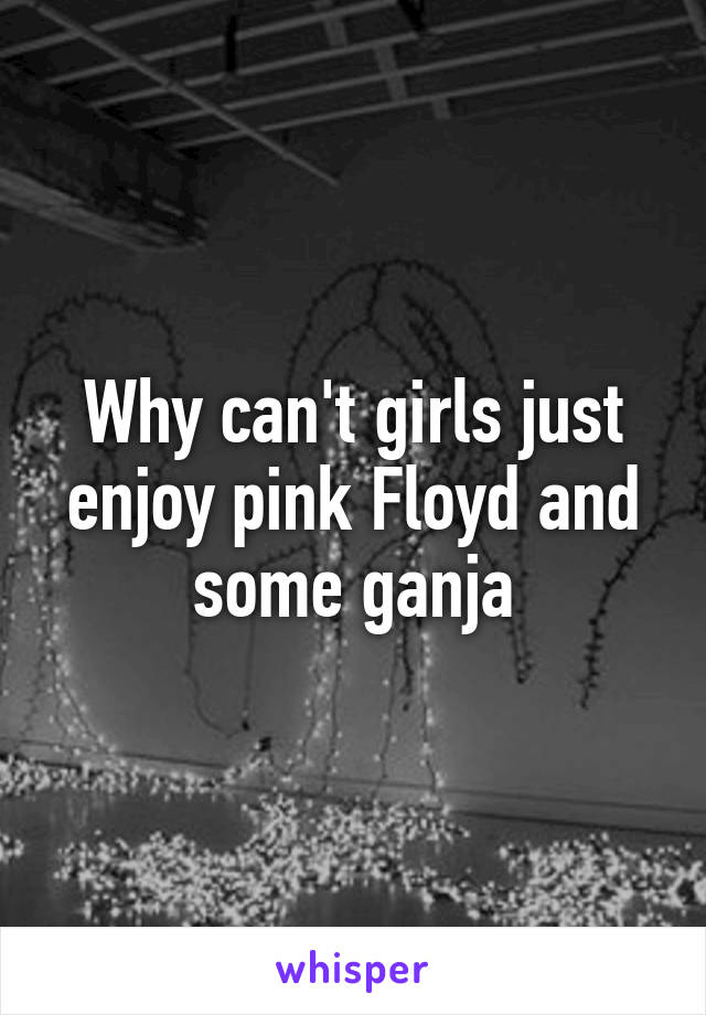 Why can't girls just enjoy pink Floyd and some ganja