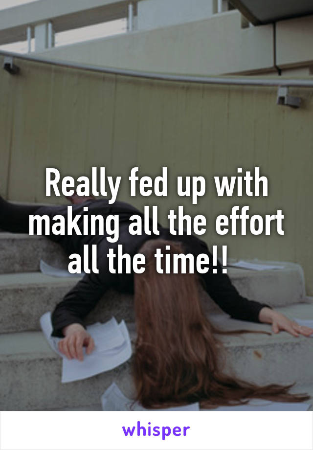 Really fed up with making all the effort all the time!!  