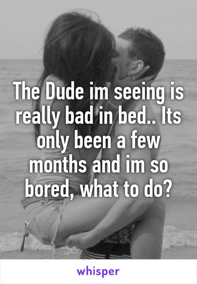 The Dude im seeing is really bad in bed.. Its only been a few months and im so bored, what to do?