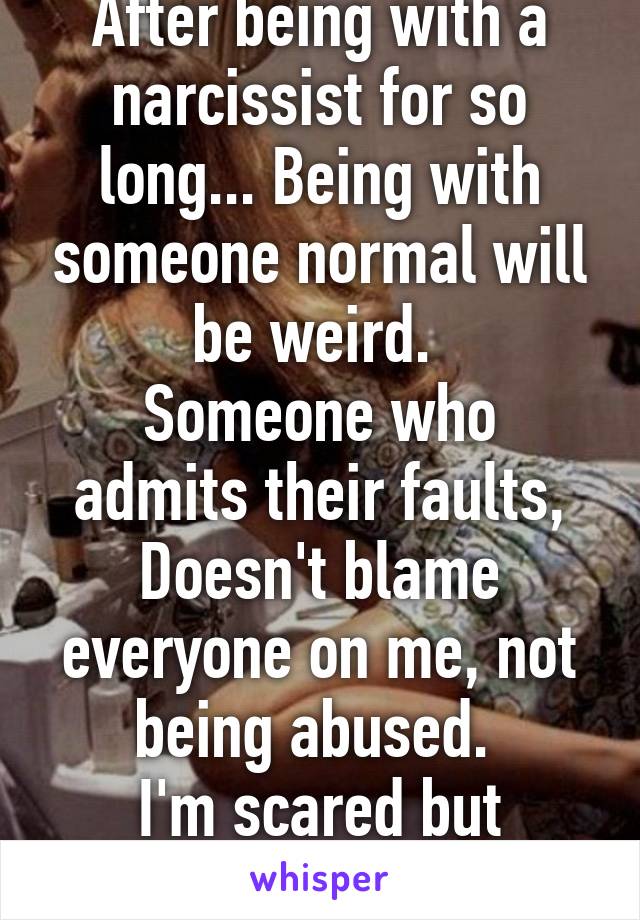 After being with a narcissist for so long... Being with someone normal will be weird. 
Someone who admits their faults, Doesn't blame everyone on me, not being abused. 
I'm scared but excited. 