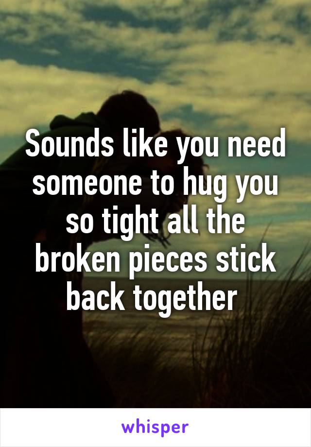 Sounds like you need someone to hug you so tight all the broken pieces stick back together 