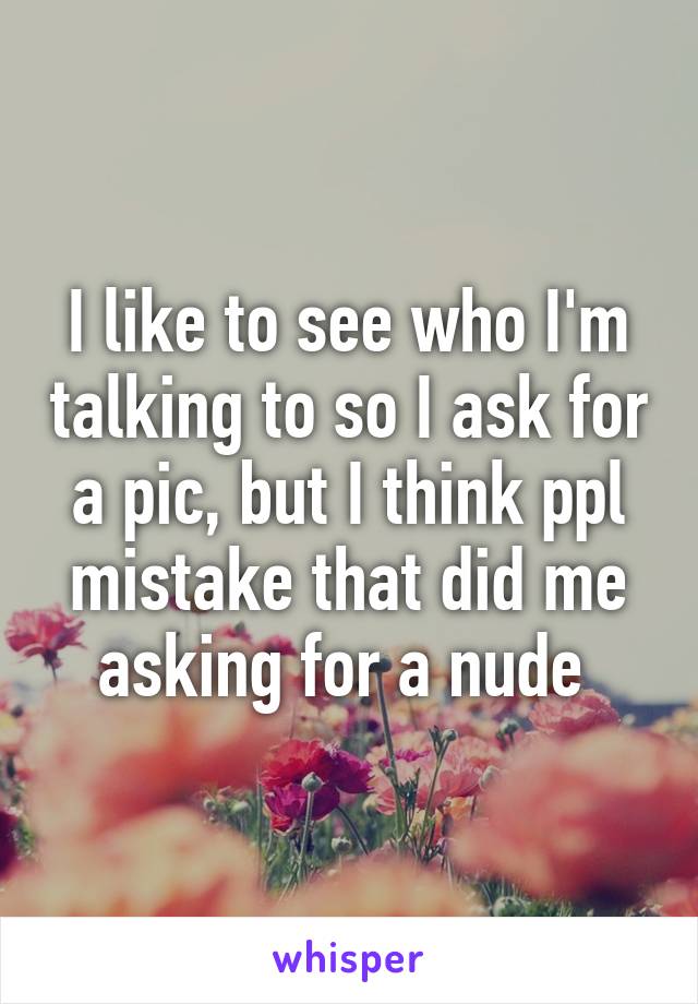 I like to see who I'm talking to so I ask for a pic, but I think ppl mistake that did me asking for a nude 