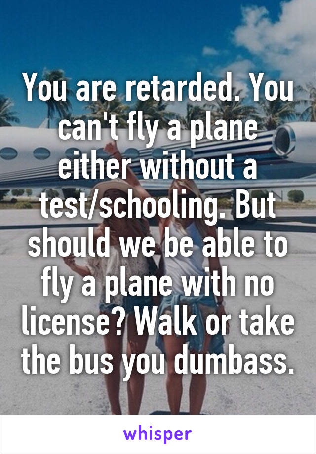 You are retarded. You can't fly a plane either without a test/schooling. But should we be able to fly a plane with no license? Walk or take the bus you dumbass.