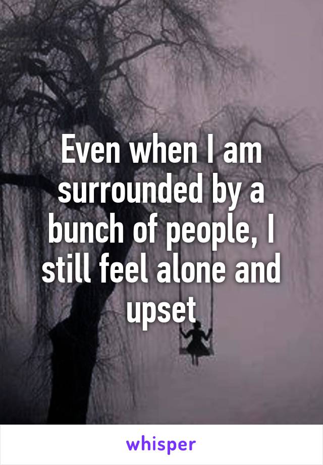 Even when I am surrounded by a bunch of people, I still feel alone and upset