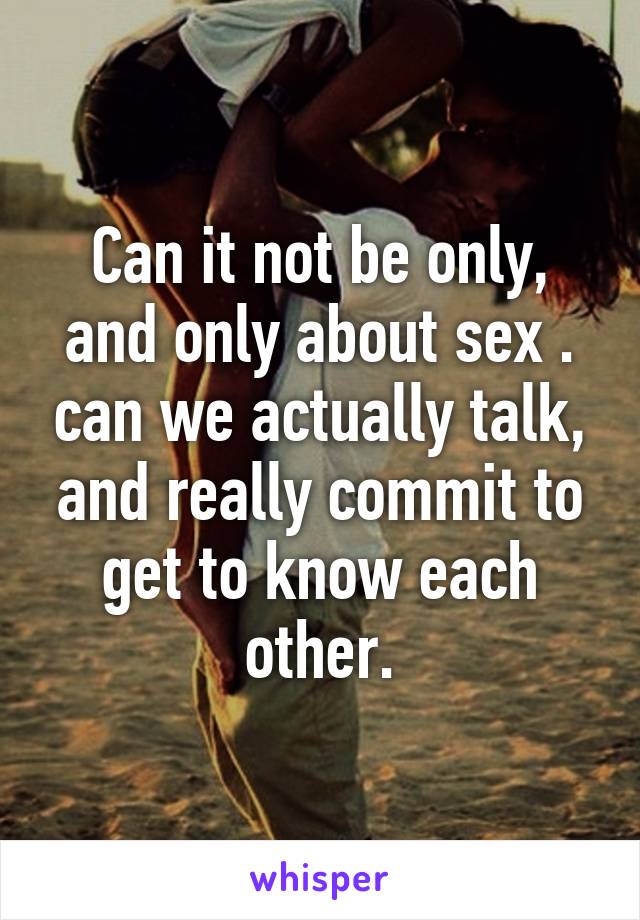 Can it not be only, and only about sex . can we actually talk, and really commit to get to know each other.