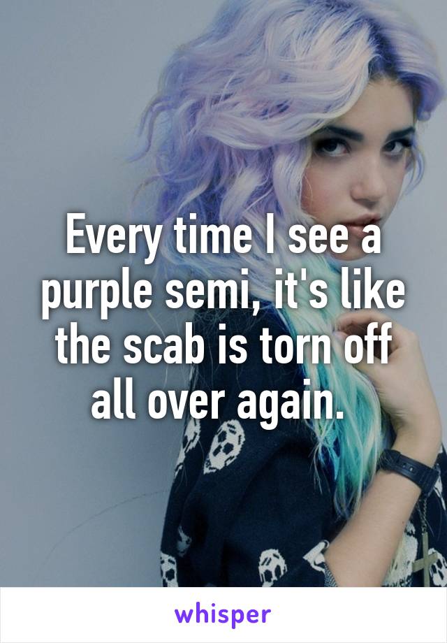 Every time I see a purple semi, it's like the scab is torn off all over again. 