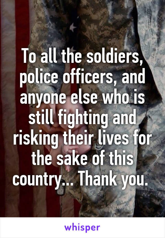 To all the soldiers, police officers, and anyone else who is still fighting and risking their lives for the sake of this country... Thank you. 