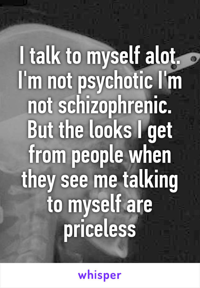 I talk to myself alot. I'm not psychotic I'm not schizophrenic. But the looks I get from people when they see me talking to myself are priceless