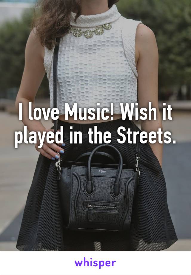 I love Music! Wish it played in the Streets. 