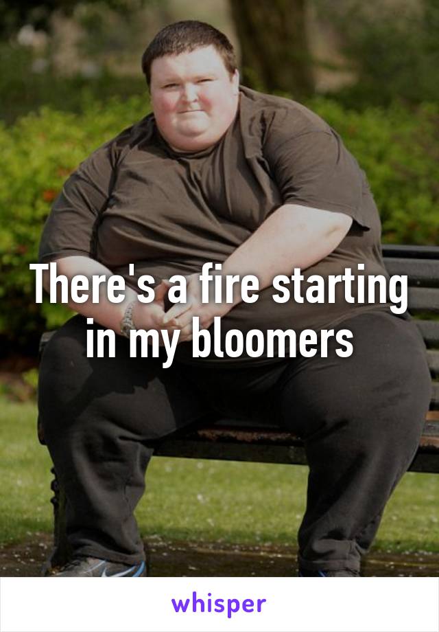 There's a fire starting in my bloomers