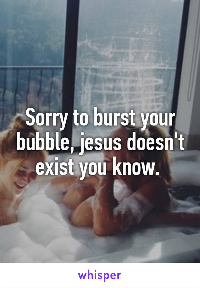 Sorry to burst your bubble, jesus doesn't exist you know. 