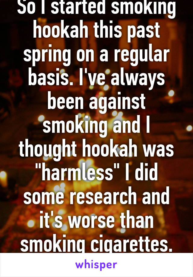 So I started smoking hookah this past spring on a regular basis. I've always been against smoking and I thought hookah was "harmless" I did some research and it's worse than smoking cigarettes. FML