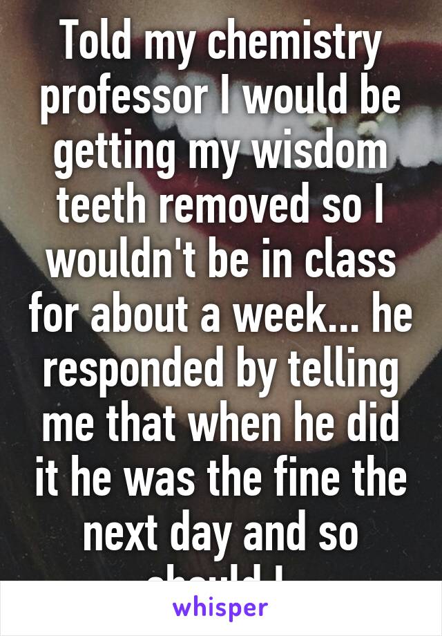 Told my chemistry professor I would be getting my wisdom teeth removed so I wouldn't be in class for about a week... he responded by telling me that when he did it he was the fine the next day and so should I.