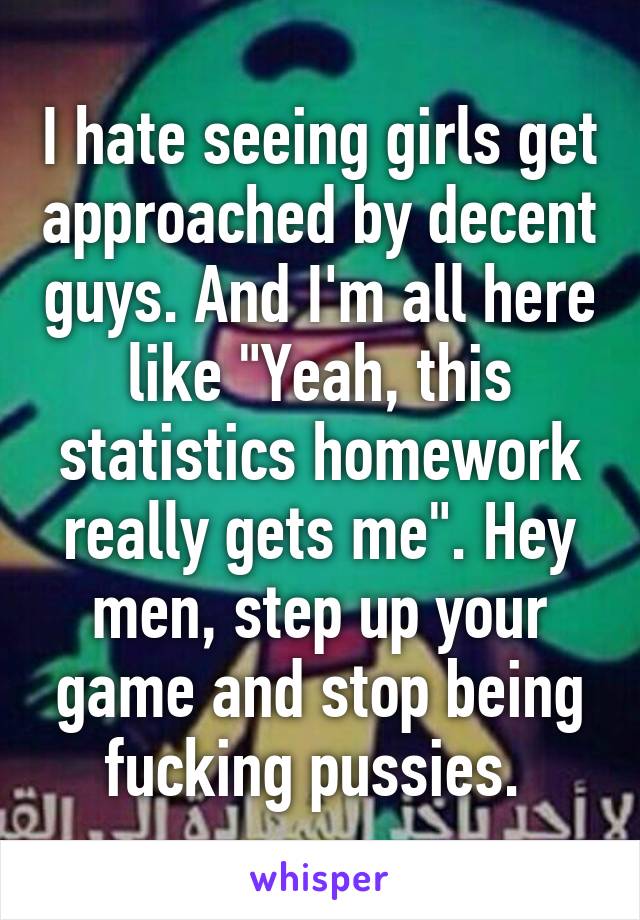 I hate seeing girls get approached by decent guys. And I'm all here like "Yeah, this statistics homework really gets me". Hey men, step up your game and stop being fucking pussies. 