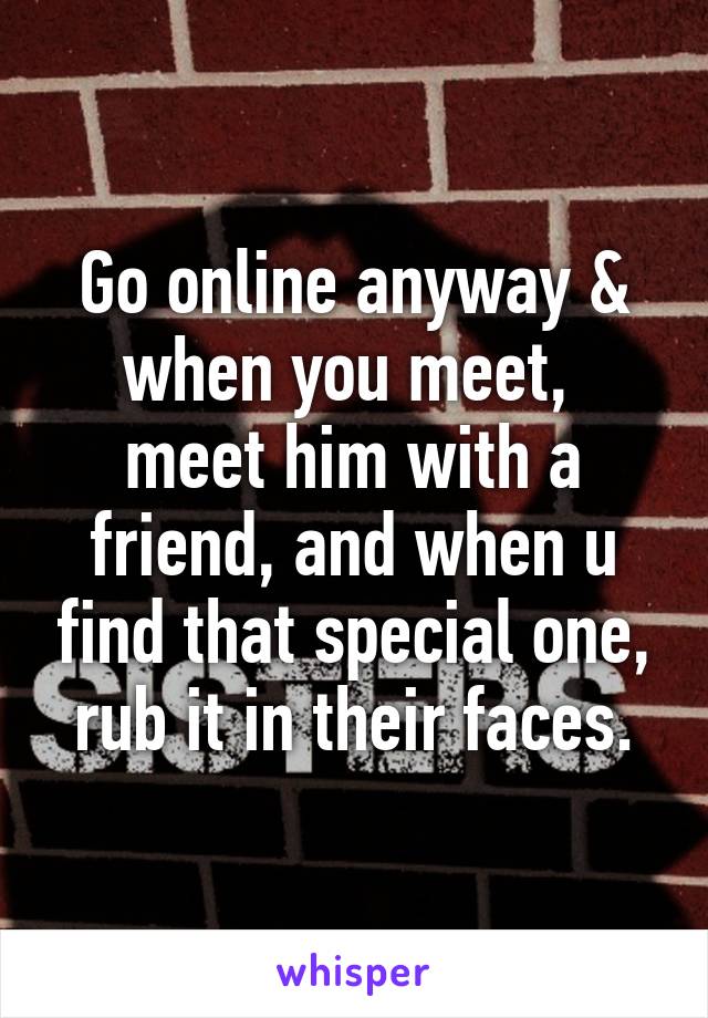 Go online anyway & when you meet,  meet him with a friend, and when u find that special one, rub it in their faces.