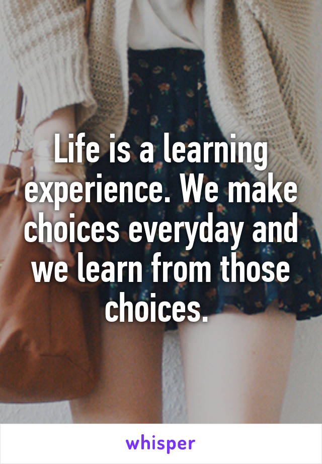 Life is a learning experience. We make choices everyday and we learn from those choices. 