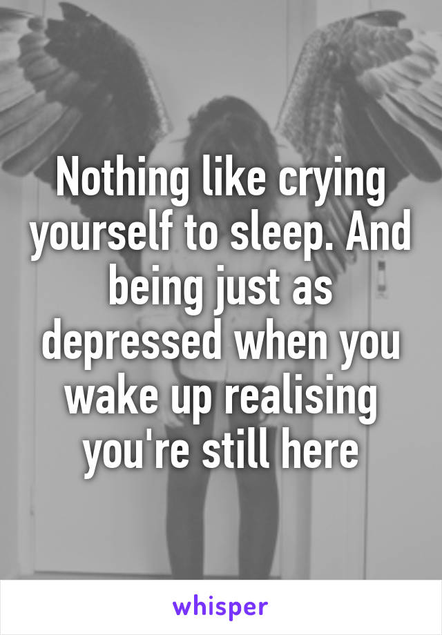 Nothing like crying yourself to sleep. And being just as depressed when you wake up realising you're still here