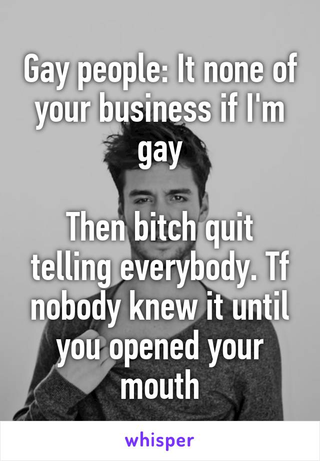 Gay people: It none of your business if I'm gay

Then bitch quit telling everybody. Tf nobody knew it until you opened your mouth