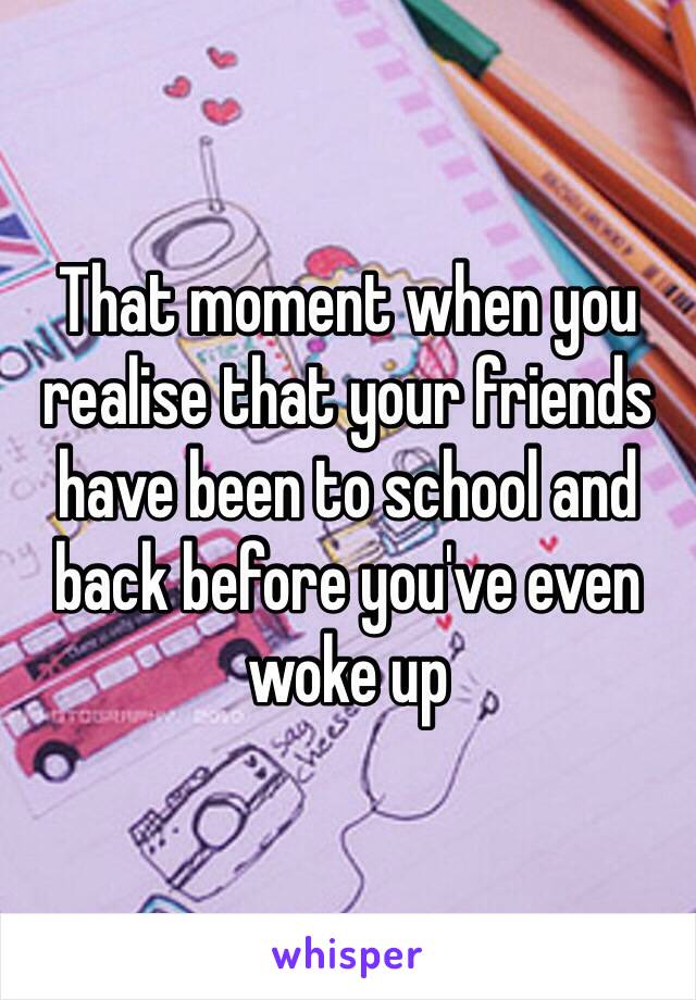 That moment when you realise that your friends have been to school and back before you've even woke up