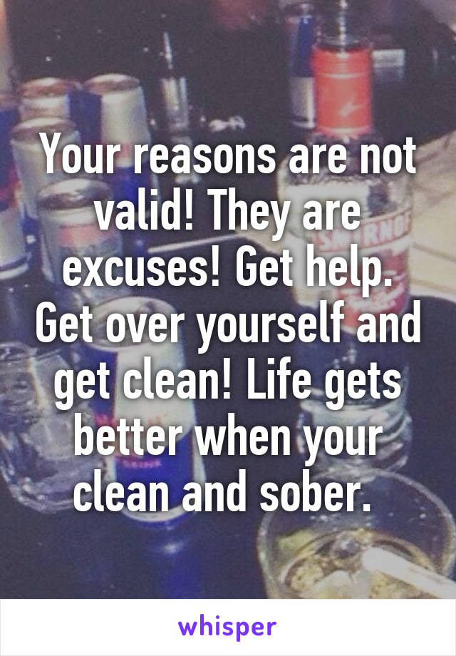 Your reasons are not valid! They are excuses! Get help. Get over yourself and get clean! Life gets better when your clean and sober. 