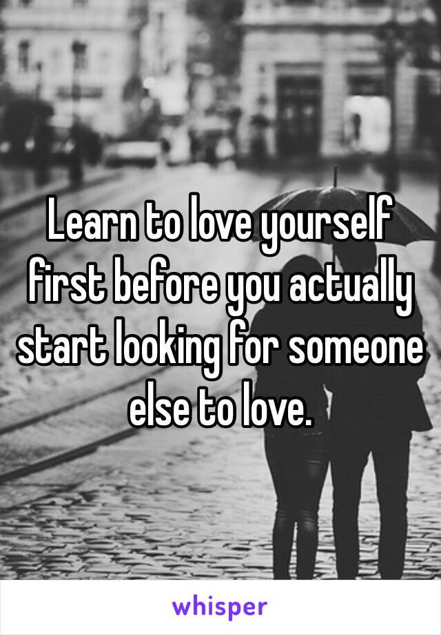 Learn to love yourself first before you actually start looking for someone else to love.