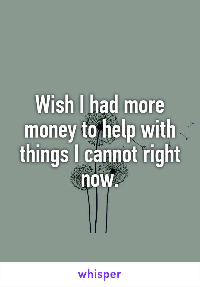 Wish I had more money to help with things I cannot right now.